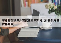 学计算机软件开发就业前景如何（计算机专业软件开发）